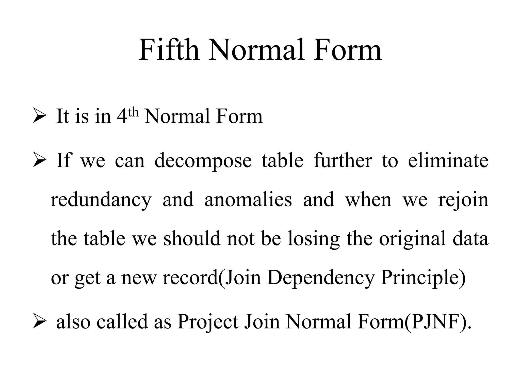 Fifth Normal Form
 It is in 4th Normal Form
 If we can decompose table further to eliminate
redundancy and anomalies and when we rejoin
the table we should not be losing the original data
or get a new record(Join Dependency Principle)
 also called as Project Join Normal Form(PJNF).
 
