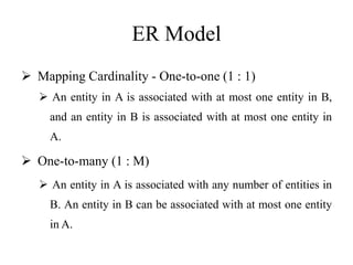 ER Model
 Mapping Cardinality - One-to-one (1 : 1)
 An entity in A is associated with at most one entity in B,
and an entity in B is associated with at most one entity in
A.
 One-to-many (1 : M)
 An entity in A is associated with any number of entities in
B. An entity in B can be associated with at most one entity
in A.
 