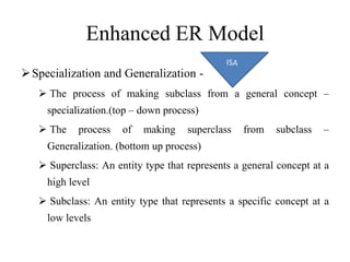 Enhanced ER Model
Specialization and Generalization -
 The process of making subclass from a general concept –
specialization.(top – down process)
 The process of making superclass from subclass –
Generalization. (bottom up process)
 Superclass: An entity type that represents a general concept at a
high level
 Subclass: An entity type that represents a specific concept at a
low levels
 