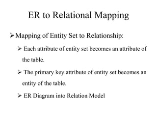 ER to Relational Mapping
Mapping of Entity Set to Relationship:
 Each attribute of entity set becomes an attribute of
the table.
 The primary key attribute of entity set becomes an
entity of the table.
 ER Diagram into Relation Model
 