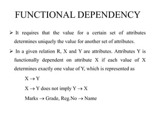 FUNCTIONAL DEPENDENCY
 It requires that the value for a certain set of attributes
determines uniquely the value for another set of attributes.
 In a given relation R, X and Y are attributes. Attributes Y is
functionally dependent on attribute X if each value of X
determines exactly one value of Y, which is represented as
X  Y
X  Y does not imply Y  X
Marks  Grade, Reg.No  Name
 