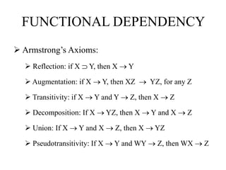 FUNCTIONAL DEPENDENCY
 Armstrong’s Axioms:
 Reflection: if X ⸧ Y, then X  Y
 Augmentation: if X  Y, then XZ  YZ, for any Z
 Transitivity: if X  Y and Y  Z, then X  Z
 Decomposition: If X  YZ, then X  Y and X  Z
 Union: If X  Y and X  Z, then X  YZ
 Pseudotransitivity: If X  Y and WY  Z, then WX  Z
 