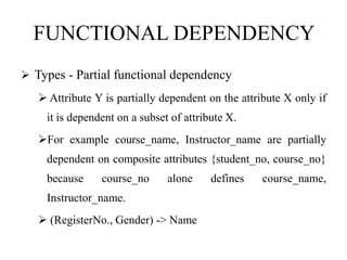 FUNCTIONAL DEPENDENCY
 Types - Partial functional dependency
 Attribute Y is partially dependent on the attribute X only if
it is dependent on a subset of attribute X.
For example course_name, Instructor_name are partially
dependent on composite attributes {student_no, course_no}
because course_no alone defines course_name,
Instructor_name.
 (RegisterNo., Gender) -> Name
 