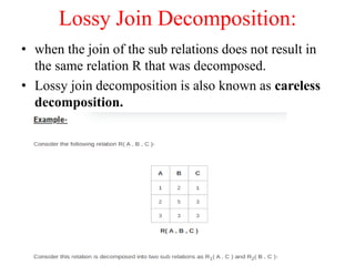 Lossy Join Decomposition:
• when the join of the sub relations does not result in
the same relation R that was decomposed.
• Lossy join decomposition is also known as careless
decomposition.
 