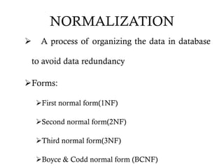 NORMALIZATION
 A process of organizing the data in database
to avoid data redundancy
Forms:
First normal form(1NF)
Second normal form(2NF)
Third normal form(3NF)
Boyce & Codd normal form (BCNF)
 