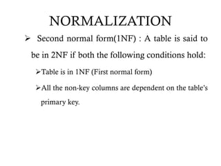 NORMALIZATION
 Second normal form(1NF) : A table is said to
be in 2NF if both the following conditions hold:
Table is in 1NF (First normal form)
All the non-key columns are dependent on the table’s
primary key.
 