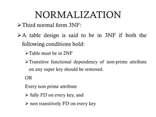 NORMALIZATION
Third normal form 3NF:
A table design is said to be in 3NF if both the
following conditions hold:
Table must be in 2NF
Transitive functional dependency of non-prime attribute
on any super key should be removed.
OR
Every non prime attribute
 fully FD on every key, and
 non transitively FD on every key
 
