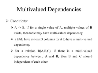 Multivalued Dependencies
 Conditions:
 A -> B, if for a single value of A, multiple values of B
exists, then table may have multi-values dependency.
 a table have at-least 3 columns for it to have a multi-valued
dependency.
 For a relation R(A,B,C), if there is a multi-valued
dependency between, A and B, then B and C should
independent of each other.
 