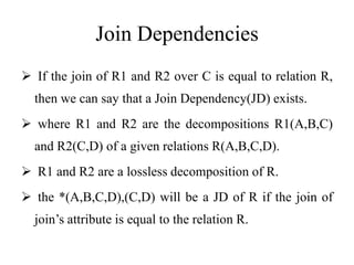 Join Dependencies
 If the join of R1 and R2 over C is equal to relation R,
then we can say that a Join Dependency(JD) exists.
 where R1 and R2 are the decompositions R1(A,B,C)
and R2(C,D) of a given relations R(A,B,C,D).
 R1 and R2 are a lossless decomposition of R.
 the *(A,B,C,D),(C,D) will be a JD of R if the join of
join’s attribute is equal to the relation R.
 