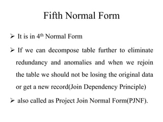 Fifth Normal Form
 It is in 4th Normal Form
 If we can decompose table further to eliminate
redundancy and anomalies and when we rejoin
the table we should not be losing the original data
or get a new record(Join Dependency Principle)
 also called as Project Join Normal Form(PJNF).
 