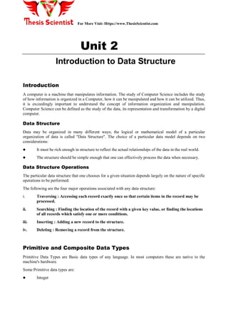 For More Visit: Https://www.ThesisScientist.com
Unit 2
Introduction to Data Structure
Introduction
A computer is a machine that manipulates information. The study of Computer Science includes the study
of how information is organized in a Computer, how it can be manipulated and how it can be utilized. Thus,
it is exceedingly important to understand the concept of information organization and manipulation.
Computer Science can be defined as the study of the data, its representation and transformation by a digital
computer.
Data Structure
Data may be organized in many different ways; the logical or mathematical model of a particular
organization of data is called "Data Structure". The choice of a particular data model depends on two
considerations:
 It must be rich enough in structure to reflect the actual relationships of the data in the real world.
 The structure should be simple enough that one can effectively process the data when necessary.
Data Structure Operations
The particular data structure that one chooses for a given situation depends largely on the nature of specific
operations to be performed.
The following are the four major operations associated with any data structure:
i. Traversing : Accessing each record exactly once so that certain items in the record may be
processed.
ii. Searching : Finding the location of the record with a given key value, or finding the locations
of all records which satisfy one or more conditions.
iii. Inserting : Adding a new record to the structure.
iv. Deleting : Removing a record from the structure.
Primitive and Composite Data Types
Primitive Data Types are Basic data types of any language. In most computers these are native to the
machine's hardware.
Some Primitive data types are:
 Integer
 