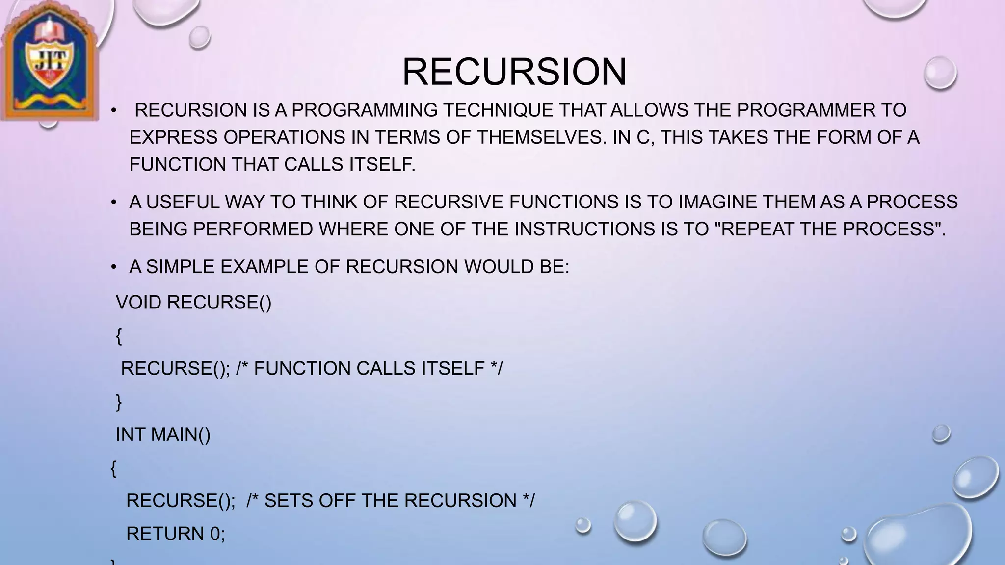 RECURSION
• RECURSION IS A PROGRAMMING TECHNIQUE THAT ALLOWS THE PROGRAMMER TO
EXPRESS OPERATIONS IN TERMS OF THEMSELVES. IN C, THIS TAKES THE FORM OF A
FUNCTION THAT CALLS ITSELF.
• A USEFUL WAY TO THINK OF RECURSIVE FUNCTIONS IS TO IMAGINE THEM AS A PROCESS
BEING PERFORMED WHERE ONE OF THE INSTRUCTIONS IS TO "REPEAT THE PROCESS".
• A SIMPLE EXAMPLE OF RECURSION WOULD BE:
VOID RECURSE()
{
RECURSE(); /* FUNCTION CALLS ITSELF */
}
INT MAIN()
{
RECURSE(); /* SETS OFF THE RECURSION */
RETURN 0;
 