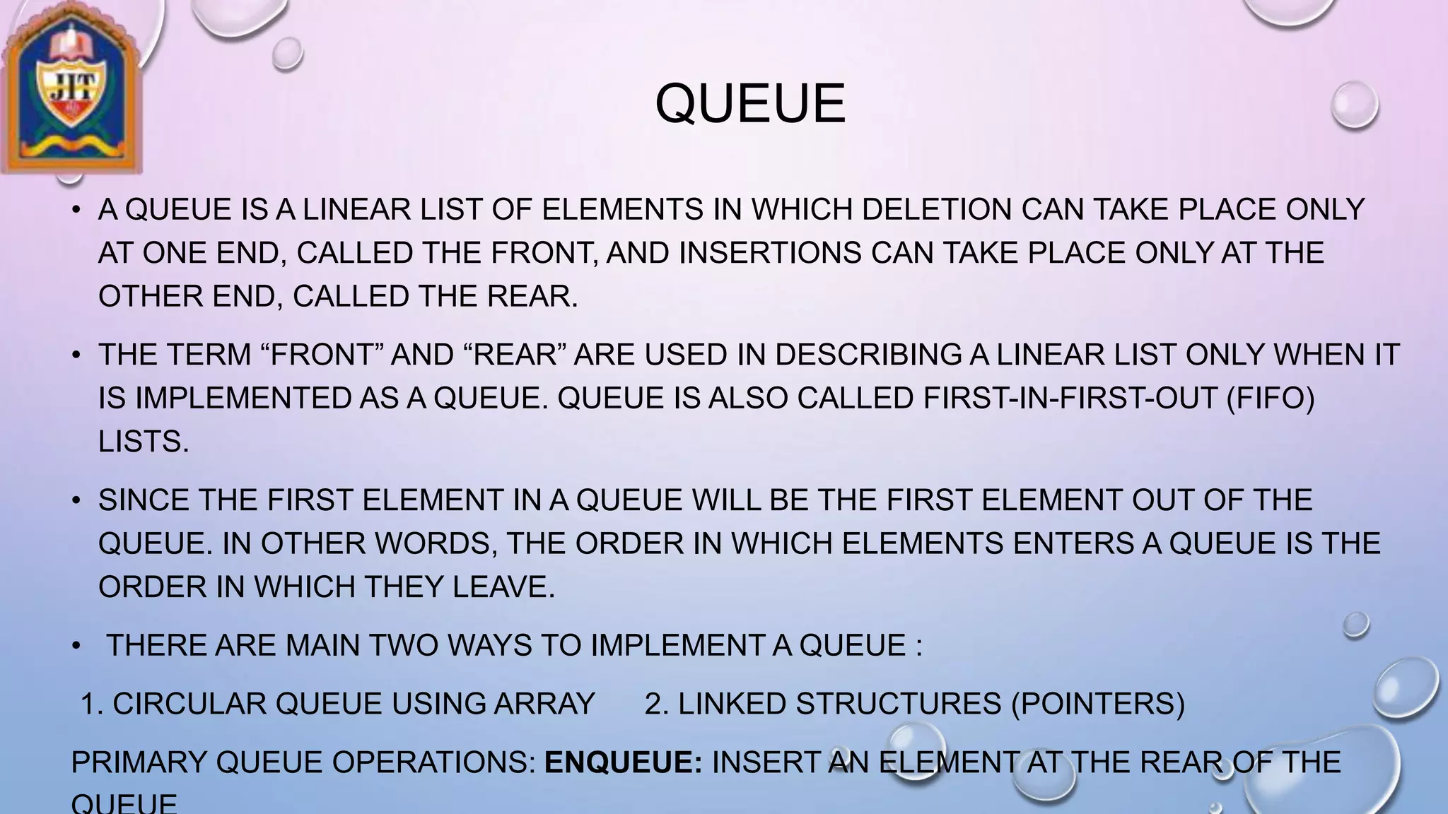 QUEUE
• A QUEUE IS A LINEAR LIST OF ELEMENTS IN WHICH DELETION CAN TAKE PLACE ONLY
AT ONE END, CALLED THE FRONT, AND INSERTIONS CAN TAKE PLACE ONLY AT THE
OTHER END, CALLED THE REAR.
• THE TERM “FRONT” AND “REAR” ARE USED IN DESCRIBING A LINEAR LIST ONLY WHEN IT
IS IMPLEMENTED AS A QUEUE. QUEUE IS ALSO CALLED FIRST-IN-FIRST-OUT (FIFO)
LISTS.
• SINCE THE FIRST ELEMENT IN A QUEUE WILL BE THE FIRST ELEMENT OUT OF THE
QUEUE. IN OTHER WORDS, THE ORDER IN WHICH ELEMENTS ENTERS A QUEUE IS THE
ORDER IN WHICH THEY LEAVE.
• THERE ARE MAIN TWO WAYS TO IMPLEMENT A QUEUE :
1. CIRCULAR QUEUE USING ARRAY 2. LINKED STRUCTURES (POINTERS)
PRIMARY QUEUE OPERATIONS: ENQUEUE: INSERT AN ELEMENT AT THE REAR OF THE
 