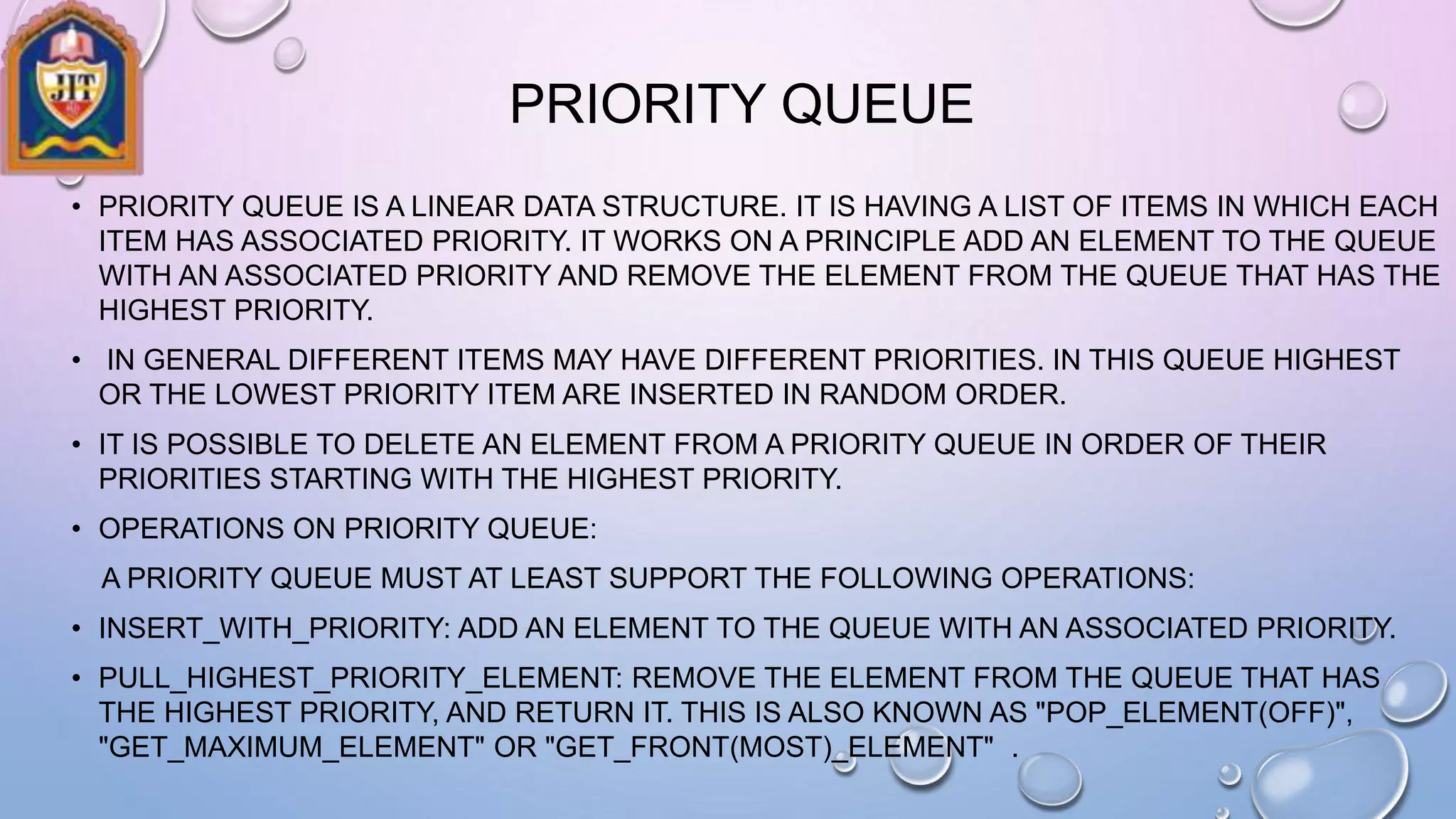 PRIORITY QUEUE
• PRIORITY QUEUE IS A LINEAR DATA STRUCTURE. IT IS HAVING A LIST OF ITEMS IN WHICH EACH
ITEM HAS ASSOCIATED PRIORITY. IT WORKS ON A PRINCIPLE ADD AN ELEMENT TO THE QUEUE
WITH AN ASSOCIATED PRIORITY AND REMOVE THE ELEMENT FROM THE QUEUE THAT HAS THE
HIGHEST PRIORITY.
• IN GENERAL DIFFERENT ITEMS MAY HAVE DIFFERENT PRIORITIES. IN THIS QUEUE HIGHEST
OR THE LOWEST PRIORITY ITEM ARE INSERTED IN RANDOM ORDER.
• IT IS POSSIBLE TO DELETE AN ELEMENT FROM A PRIORITY QUEUE IN ORDER OF THEIR
PRIORITIES STARTING WITH THE HIGHEST PRIORITY.
• OPERATIONS ON PRIORITY QUEUE:
A PRIORITY QUEUE MUST AT LEAST SUPPORT THE FOLLOWING OPERATIONS:
• INSERT_WITH_PRIORITY: ADD AN ELEMENT TO THE QUEUE WITH AN ASSOCIATED PRIORITY.
• PULL_HIGHEST_PRIORITY_ELEMENT: REMOVE THE ELEMENT FROM THE QUEUE THAT HAS
THE HIGHEST PRIORITY, AND RETURN IT. THIS IS ALSO KNOWN AS "POP_ELEMENT(OFF)",
"GET_MAXIMUM_ELEMENT" OR "GET_FRONT(MOST)_ELEMENT" .
 
