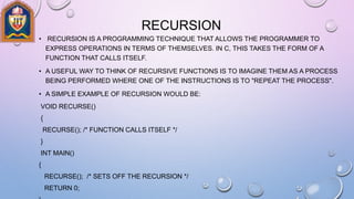 RECURSION
• RECURSION IS A PROGRAMMING TECHNIQUE THAT ALLOWS THE PROGRAMMER TO
EXPRESS OPERATIONS IN TERMS OF THEMSELVES. IN C, THIS TAKES THE FORM OF A
FUNCTION THAT CALLS ITSELF.
• A USEFUL WAY TO THINK OF RECURSIVE FUNCTIONS IS TO IMAGINE THEM AS A PROCESS
BEING PERFORMED WHERE ONE OF THE INSTRUCTIONS IS TO "REPEAT THE PROCESS".
• A SIMPLE EXAMPLE OF RECURSION WOULD BE:
VOID RECURSE()
{
RECURSE(); /* FUNCTION CALLS ITSELF */
}
INT MAIN()
{
RECURSE(); /* SETS OFF THE RECURSION */
RETURN 0;
 