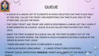 QUEUE
• A QUEUE IS A LINEAR LIST OF ELEMENTS IN WHICH DELETION CAN TAKE PLACE ONLY
AT ONE END, CALLED THE FRONT, AND INSERTIONS CAN TAKE PLACE ONLY AT THE
OTHER END, CALLED THE REAR.
• THE TERM “FRONT” AND “REAR” ARE USED IN DESCRIBING A LINEAR LIST ONLY WHEN IT
IS IMPLEMENTED AS A QUEUE. QUEUE IS ALSO CALLED FIRST-IN-FIRST-OUT (FIFO)
LISTS.
• SINCE THE FIRST ELEMENT IN A QUEUE WILL BE THE FIRST ELEMENT OUT OF THE
QUEUE. IN OTHER WORDS, THE ORDER IN WHICH ELEMENTS ENTERS A QUEUE IS THE
ORDER IN WHICH THEY LEAVE.
• THERE ARE MAIN TWO WAYS TO IMPLEMENT A QUEUE :
1. CIRCULAR QUEUE USING ARRAY 2. LINKED STRUCTURES (POINTERS)
PRIMARY QUEUE OPERATIONS: ENQUEUE: INSERT AN ELEMENT AT THE REAR OF THE
 