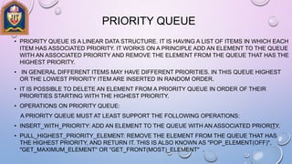 PRIORITY QUEUE
• PRIORITY QUEUE IS A LINEAR DATA STRUCTURE. IT IS HAVING A LIST OF ITEMS IN WHICH EACH
ITEM HAS ASSOCIATED PRIORITY. IT WORKS ON A PRINCIPLE ADD AN ELEMENT TO THE QUEUE
WITH AN ASSOCIATED PRIORITY AND REMOVE THE ELEMENT FROM THE QUEUE THAT HAS THE
HIGHEST PRIORITY.
• IN GENERAL DIFFERENT ITEMS MAY HAVE DIFFERENT PRIORITIES. IN THIS QUEUE HIGHEST
OR THE LOWEST PRIORITY ITEM ARE INSERTED IN RANDOM ORDER.
• IT IS POSSIBLE TO DELETE AN ELEMENT FROM A PRIORITY QUEUE IN ORDER OF THEIR
PRIORITIES STARTING WITH THE HIGHEST PRIORITY.
• OPERATIONS ON PRIORITY QUEUE:
A PRIORITY QUEUE MUST AT LEAST SUPPORT THE FOLLOWING OPERATIONS:
• INSERT_WITH_PRIORITY: ADD AN ELEMENT TO THE QUEUE WITH AN ASSOCIATED PRIORITY.
• PULL_HIGHEST_PRIORITY_ELEMENT: REMOVE THE ELEMENT FROM THE QUEUE THAT HAS
THE HIGHEST PRIORITY, AND RETURN IT. THIS IS ALSO KNOWN AS "POP_ELEMENT(OFF)",
"GET_MAXIMUM_ELEMENT" OR "GET_FRONT(MOST)_ELEMENT" .
 