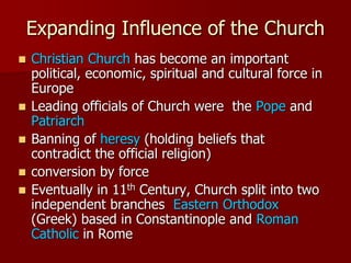 Expanding Influence of the Church
 Christian Church has become an important
political, economic, spiritual and cultural force in
Europe
 Leading officials of Church were the Pope and
Patriarch
 Banning of heresy (holding beliefs that
contradict the official religion)
 conversion by force
 Eventually in 11th Century, Church split into two
independent branches Eastern Orthodox
(Greek) based in Constantinople and Roman
Catholic in Rome
 