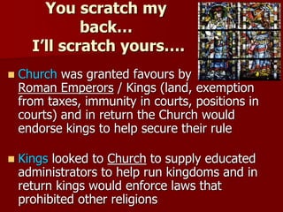 You scratch my
back…
I’ll scratch yours….
 Church was granted favours by
Roman Emperors / Kings (land, exemption
from taxes, immunity in courts, positions in
courts) and in return the Church would
endorse kings to help secure their rule
 Kings looked to Church to supply educated
administrators to help run kingdoms and in
return kings would enforce laws that
prohibited other religions
 