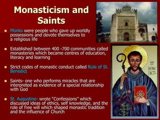 Monasticism and
Saints
 Monks were people who gave up worldly
possessions and devote themselves to
a religious life
 Established between 400 -700 communities called
monasteries which became centres of education,
literacy and learning
 Strict codes of monastic conduct called Rule of St.
Benedict
 Saints- one who performs miracles that are
interpreted as evidence of a special relationship
with God
 St. Augustine- wrote “Confessions” which
discussed ideas of ethics, self knowledge, and the
role of free will which shaped monastic tradition
and the influence of Church
 