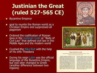 Justinian the Great
(ruled 527-565 CE)
 Byzantine Emperor
 goal to reunite the Roman world as a
Christian Empire and suppressed all
paganism
 Ordered the codification of Roman
laws in the Justinian Code or “Body of
Civil Law” that defined civil law in the
Middle Ages and the modern world
 Crushed the Nika Riot with the help
of his wife Theodora
 During his reign Latin was the official
language of the Byzantine Empire,
but was later changed to Greek
(another difference between two
regions)
 
