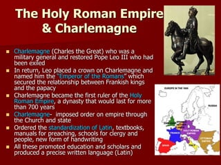 The Holy Roman Empire
& Charlemagne
 Charlemagne (Charles the Great) who was a
military general and restored Pope Leo III who had
been exiled
 In return, Leo placed a crown on Charlemagne and
named him the “Emperor of the Romans” which
secured the relationship between Frankish kings
and the papacy
 Charlemagne became the first ruler of the Holy
Roman Empire, a dynasty that would last for more
than 700 years
 Charlemagne- imposed order on empire through
the Church and state
 Ordered the standardization of Latin, textbooks,
manuals for preaching, schools for clergy and
people, new form of handwriting
 All these promoted education and scholars and
produced a precise written language (Latin)
 