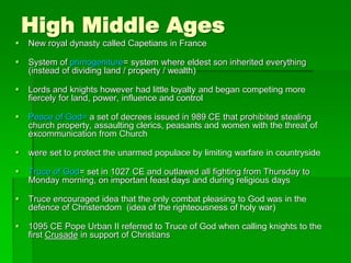 High Middle Ages
 New royal dynasty called Capetians in France
 System of primogeniture= system where eldest son inherited everything
(instead of dividing land / property / wealth)
 Lords and knights however had little loyalty and began competing more
fiercely for land, power, influence and control
 Peace of God= a set of decrees issued in 989 CE that prohibited stealing
church property, assaulting clerics, peasants and women with the threat of
excommunication from Church
 were set to protect the unarmed populace by limiting warfare in countryside
 Truce of God= set in 1027 CE and outlawed all fighting from Thursday to
Monday morning, on important feast days and during religious days
 Truce encouraged idea that the only combat pleasing to God was in the
defence of Christendom (idea of the righteousness of holy war)
 1095 CE Pope Urban II referred to Truce of God when calling knights to the
first Crusade in support of Christians
 
