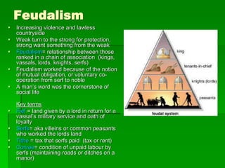Feudalism
 Increasing violence and lawless
countryside
 Weak turn to the strong for protection,
strong want something from the weak
 Feudalism= relationship between those
ranked in a chain of association (kings,
vassals, lords, knights, serfs)
 Feudalism worked because of the notion
of mutual obligation, or voluntary co-
operation from serf to noble
 A man’s word was the cornerstone of
social life
Key terms
 Fief = land given by a lord in return for a
vassal’s military service and oath of
loyalty
 Serfs= aka villeins or common peasants
who worked the lords land
 Tithe = tax that serfs paid (tax or rent)
 Corvee= condition of unpaid labour by
serfs (maintaining roads or ditches on a
manor)
 