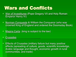 Wars and Conflicts
 War of Investitures (Pope Gregory VII and Holy Roman
Emperor Henry IV)
 Norman Conquests & William the Conqueror (who was
crowned King of England and ordered the Doomsday Book)
 Magna Carta (king is subject to the law)
 Crusades
 Effects of Crusades (military failure but many positive
effects (spreading of culture, goods, scientific knowledge,
Arabic language and thought, economic growth in rural
communities, and trade)
 