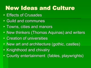 New Ideas and Culture
 Effects of Crusades
 Guild and communes
 Towns, cities and manors
 New thinkers (Thomas Aquinas) and writers
 Creation of universities
 New art and architecture (gothic, castles)
 Knighthood and chivalry
 Courtly entertainment (fables, playwrights)
 