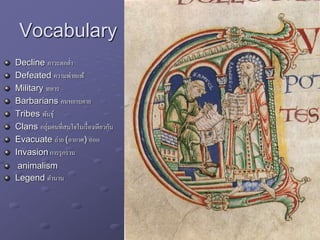 Vocabulary
Decline ภาวะตกต่า
Defeated ความพ่ายแพ้
Military ทหาร
Barbarians คนหยาบคาย
Tribes พันธุ์
Clans กลุ่มคนที่สนใจในเรื่องเดียวกัน
Evacuate ถ่าย (อากาศ) ออก
Invasion การรุกราน
animalism
Legend ตานาน
 