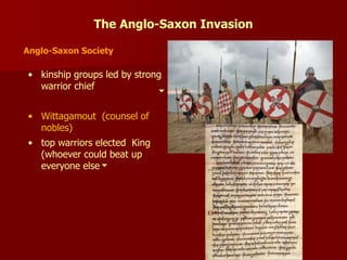 The Anglo-Saxon Invasion
Anglo-Saxon Society
• kinship groups led by strong
warrior chief
• Wittagamout (counsel of
nobles)
• top warriors elected King
(whoever could beat up
everyone else
 