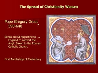 The Spread of Christianity Wessex
Pope Gregory Great
590-640
Sends out St Augustine to
England to convert the
Anglo Saxon to the Roman
Catholic Church.
First Archbishop of Canterbury
 