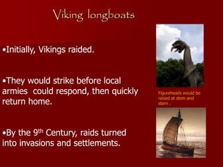 Viking longboats
•Initially, Vikings raided.
•They would strike before local
armies could respond, then quickly
return home.
•By the 9th Century, raids turned
into invasions and settlements.
Figureheads would be
raised at stem and
stern .
 