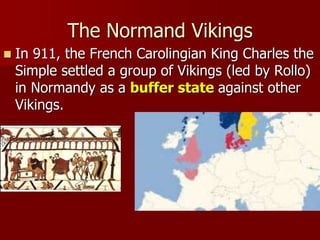 The Normand Vikings
 In 911, the French Carolingian King Charles the
Simple settled a group of Vikings (led by Rollo)
in Normandy as a buffer state against other
Vikings.
 