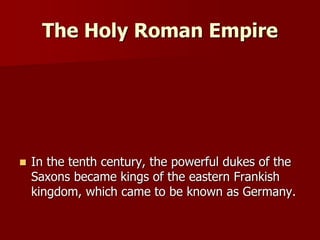 The Holy Roman Empire
 In the tenth century, the powerful dukes of the
Saxons became kings of the eastern Frankish
kingdom, which came to be known as Germany.
 
