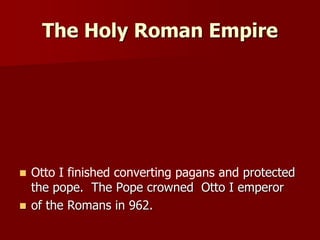 The Holy Roman Empire
 Otto I finished converting pagans and protected
the pope. The Pope crowned Otto I emperor
 of the Romans in 962.
 