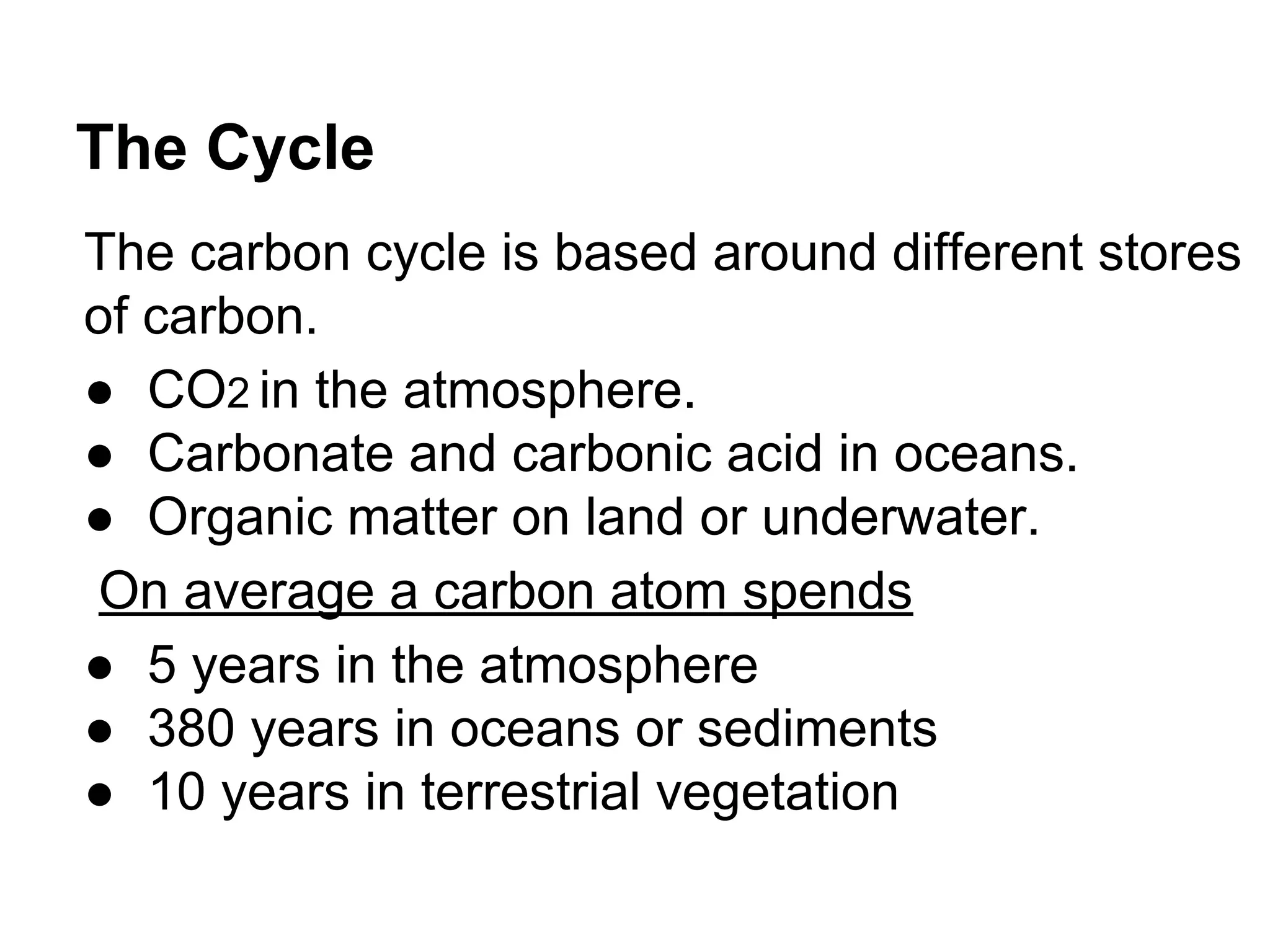 The Cycle
The carbon cycle is based around different stores
of carbon.
● CO2 in the atmosphere.
● Carbonate and carbonic acid in oceans.
● Organic matter on land or underwater.
On average a carbon atom spends
● 5 years in the atmosphere
● 380 years in oceans or sediments
● 10 years in terrestrial vegetation

 