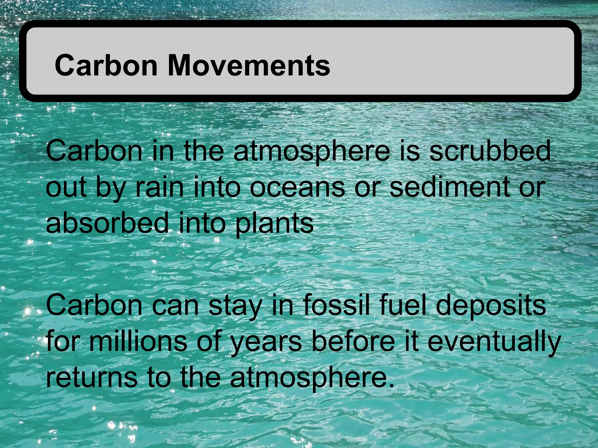 Carbon Movements
Carbon in the atmosphere is scrubbed
out by rain into oceans or sediment or
absorbed into plants
Carbon can stay in fossil fuel deposits
for millions of years before it eventually
returns to the atmosphere.

 