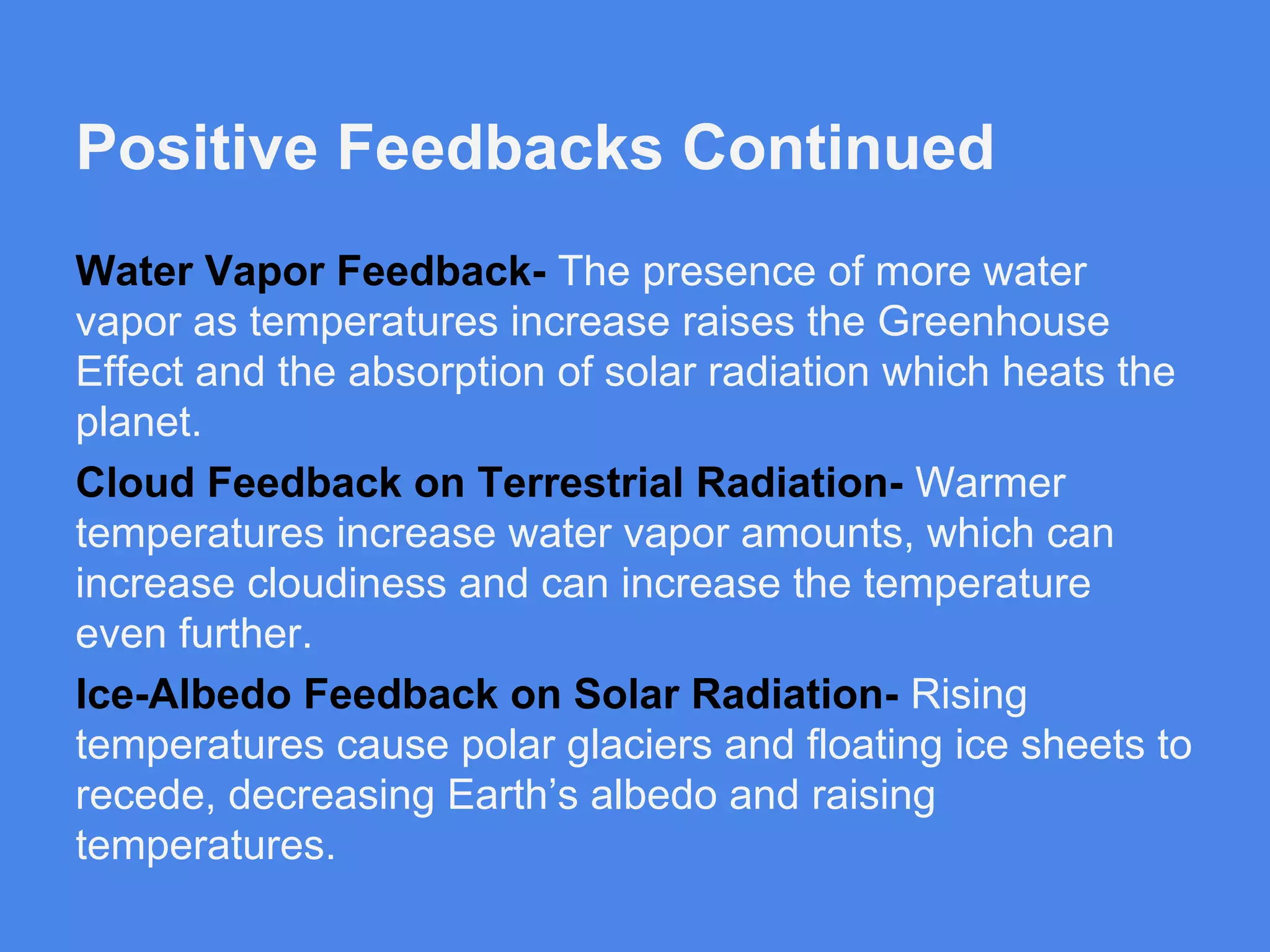 Positive Feedbacks Continued
Water Vapor Feedback- The presence of more water
vapor as temperatures increase raises the Greenhouse
Effect and the absorption of solar radiation which heats the
planet.
Cloud Feedback on Terrestrial Radiation- Warmer
temperatures increase water vapor amounts, which can
increase cloudiness and can increase the temperature
even further.
Ice-Albedo Feedback on Solar Radiation- Rising
temperatures cause polar glaciers and floating ice sheets to
recede, decreasing Earth’s albedo and raising
temperatures.

 