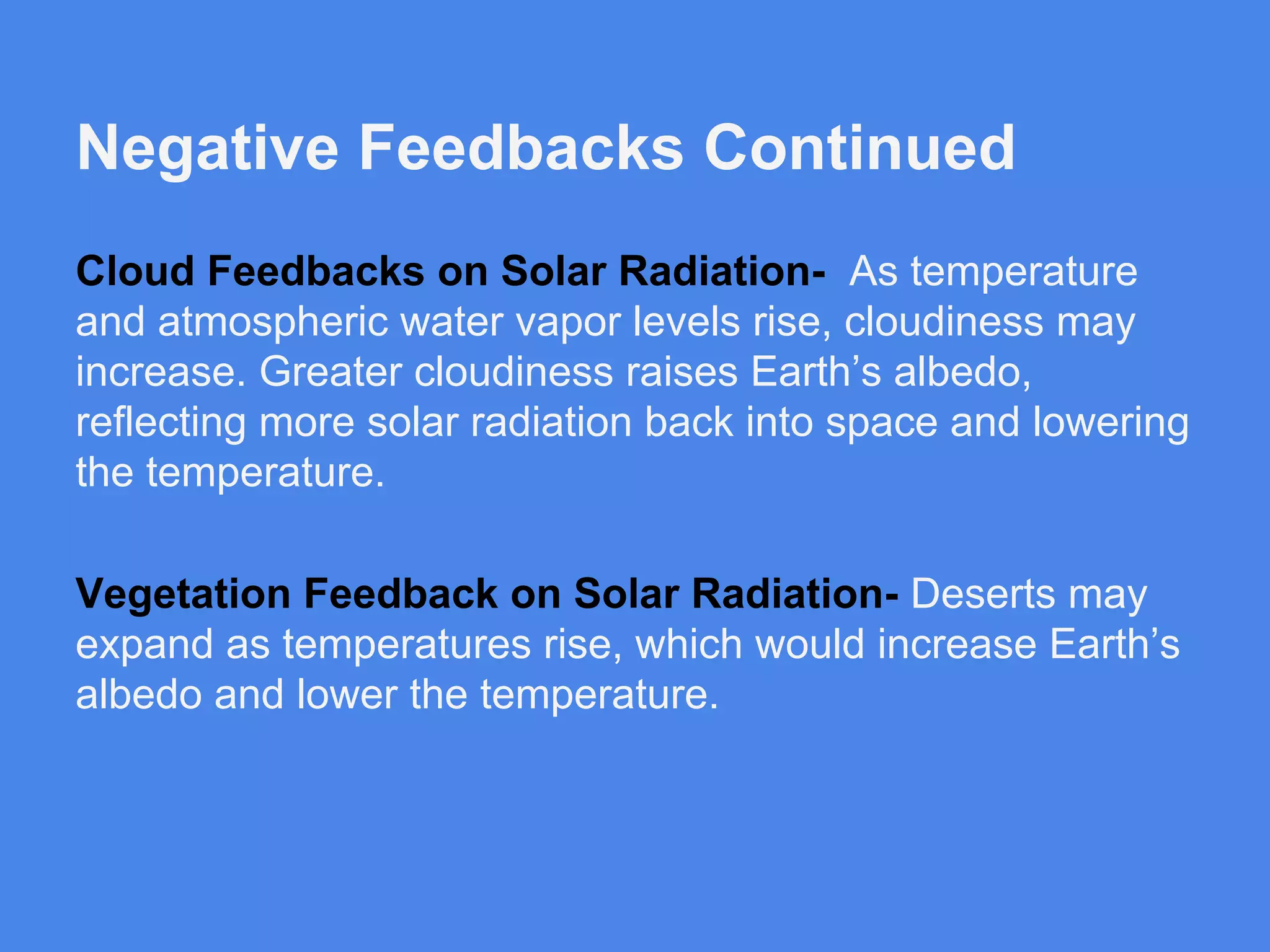 Negative Feedbacks Continued
Cloud Feedbacks on Solar Radiation- As temperature
and atmospheric water vapor levels rise, cloudiness may
increase. Greater cloudiness raises Earth’s albedo,
reflecting more solar radiation back into space and lowering
the temperature.
Vegetation Feedback on Solar Radiation- Deserts may
expand as temperatures rise, which would increase Earth’s
albedo and lower the temperature.

 
