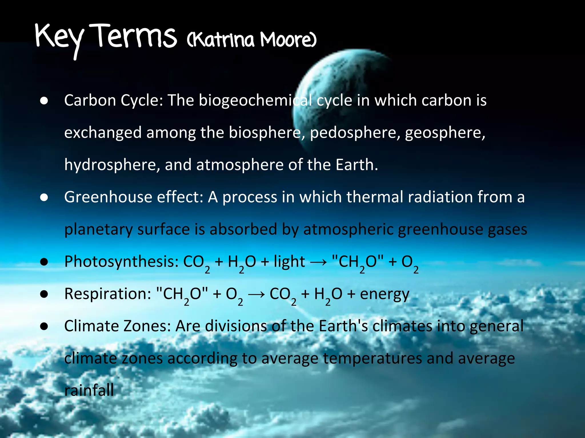 Key Terms

(Katrina Moore)

● Carbon Cycle: The biogeochemical cycle in which carbon is
exchanged among the biosphere, pedosphere, geosphere,
hydrosphere, and atmosphere of the Earth.
● Greenhouse effect: A process in which thermal radiation from a
planetary surface is absorbed by atmospheric greenhouse gases
● Photosynthesis: CO2 + H2O + light → "CH2O" + O2
● Respiration: "CH2O" + O2 → CO2 + H2O + energy
● Climate Zones: Are divisions of the Earth's climates into general
climate zones according to average temperatures and average
rainfall

 