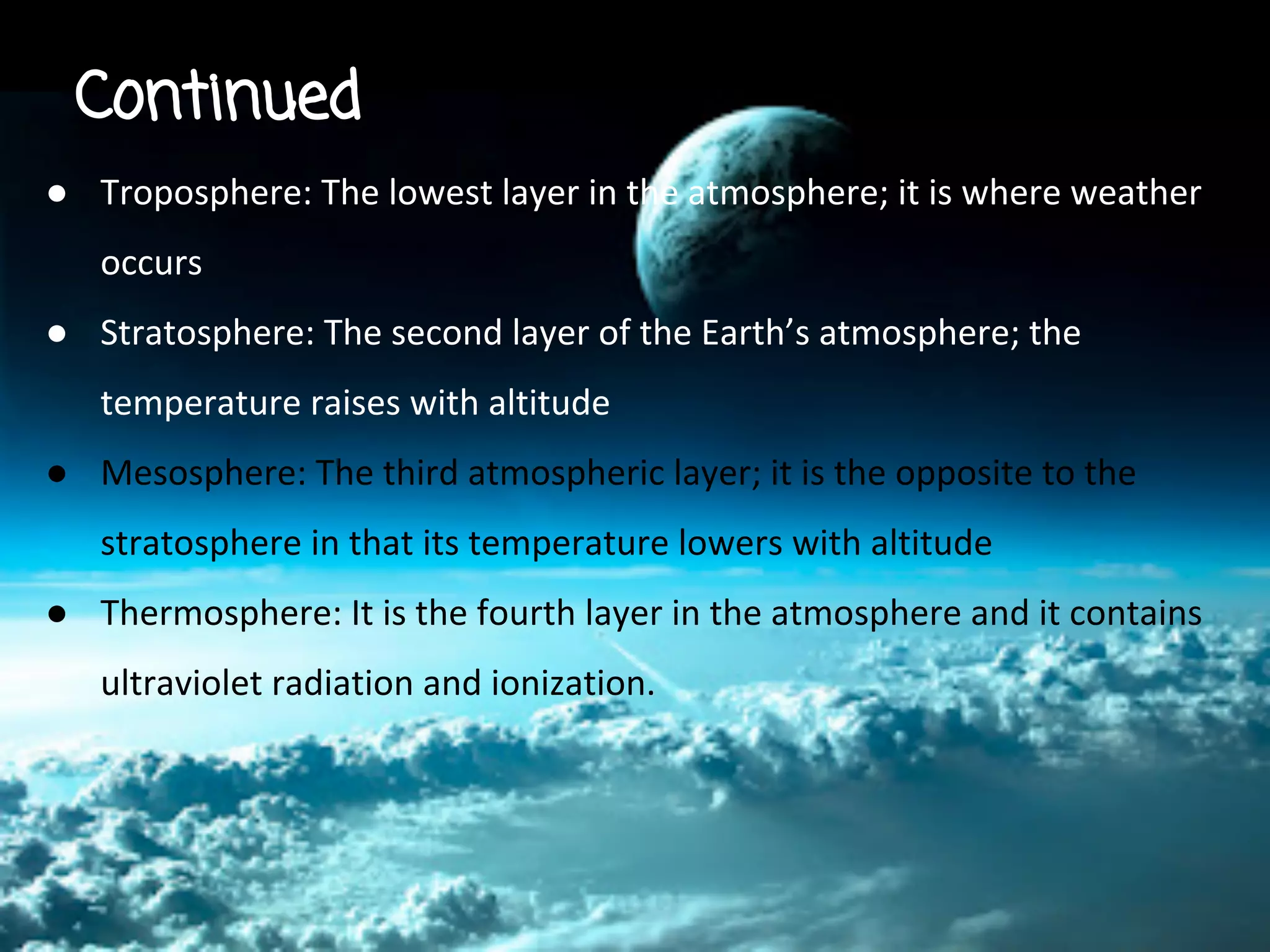 Continued
● Troposphere: The lowest layer in the atmosphere; it is where weather
occurs
● Stratosphere: The second layer of the Earth’s atmosphere; the
temperature raises with altitude
● Mesosphere: The third atmospheric layer; it is the opposite to the
stratosphere in that its temperature lowers with altitude
● Thermosphere: It is the fourth layer in the atmosphere and it contains
ultraviolet radiation and ionization.

 