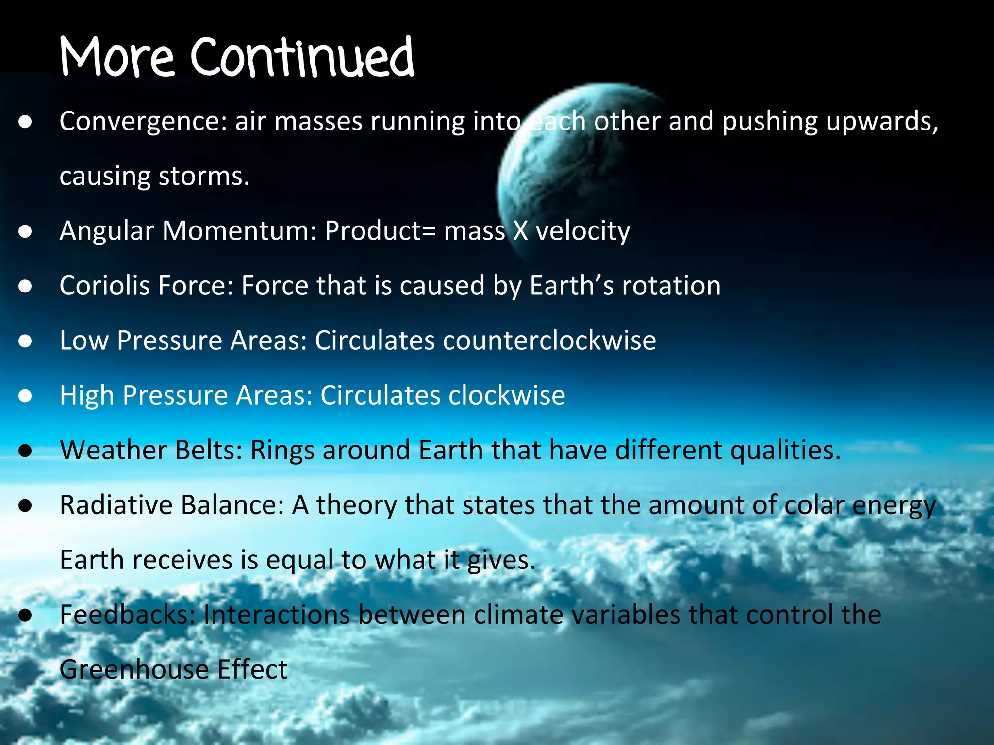More Continued
● Convergence: air masses running into each other and pushing upwards,
causing storms.
● Angular Momentum: Product= mass X velocity
● Coriolis Force: Force that is caused by Earth’s rotation
● Low Pressure Areas: Circulates counterclockwise
● High Pressure Areas: Circulates clockwise
● Weather Belts: Rings around Earth that have different qualities.
● Radiative Balance: A theory that states that the amount of colar energy
Earth receives is equal to what it gives.
● Feedbacks: Interactions between climate variables that control the
Greenhouse Effect

 