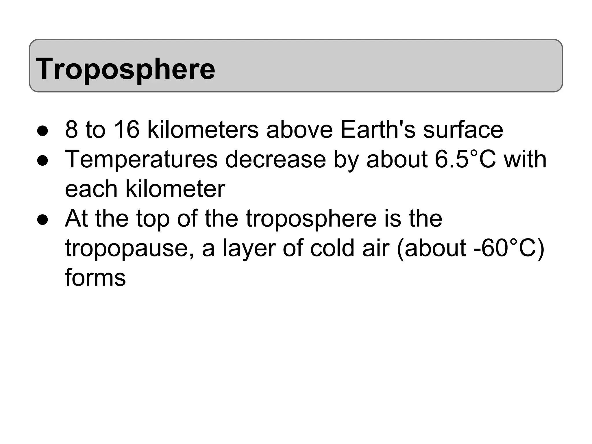 Troposphere
● 8 to 16 kilometers above Earth's surface
● Temperatures decrease by about 6.5°C with
each kilometer
● At the top of the troposphere is the
tropopause, a layer of cold air (about -60°C)
forms

 
