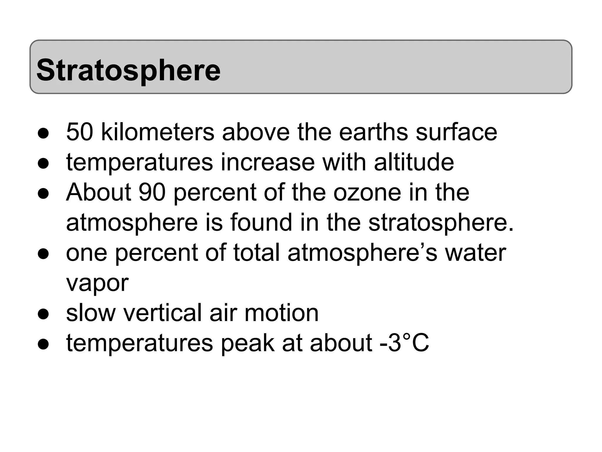 Stratosphere
● 50 kilometers above the earths surface
● temperatures increase with altitude
● About 90 percent of the ozone in the
atmosphere is found in the stratosphere.
● one percent of total atmosphere’s water
vapor
● slow vertical air motion
● temperatures peak at about -3°C

 