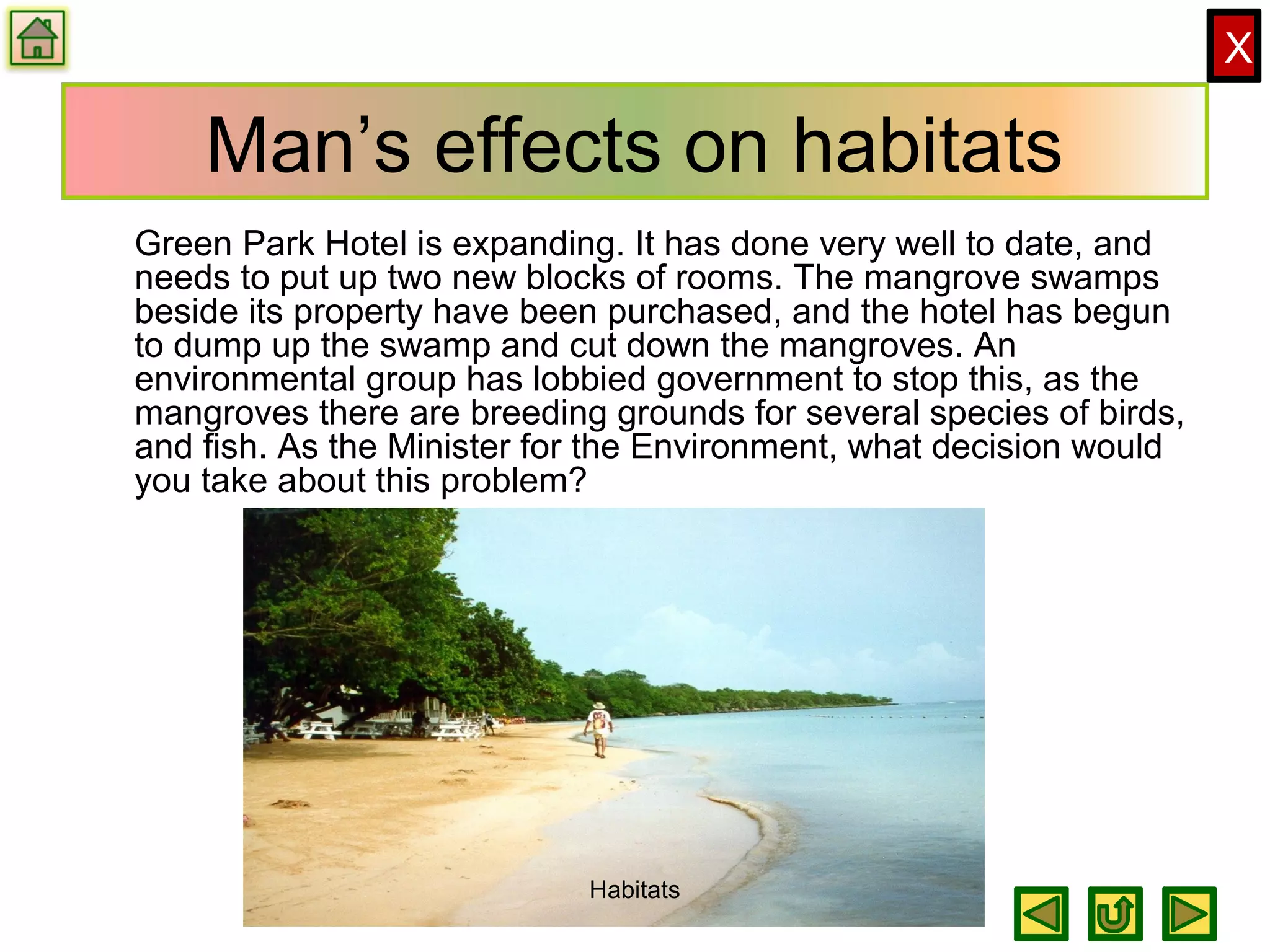 X
Man’s effects on habitats
Green Park Hotel is expanding. It has done very well to date, and
needs to put up two new blocks of rooms. The mangrove swamps
beside its property have been purchased, and the hotel has begun
to dump up the swamp and cut down the mangroves. An
environmental group has lobbied government to stop this, as the
mangroves there are breeding grounds for several species of birds,
and fish. As the Minister for the Environment, what decision would
you take about this problem?
Habitats
 