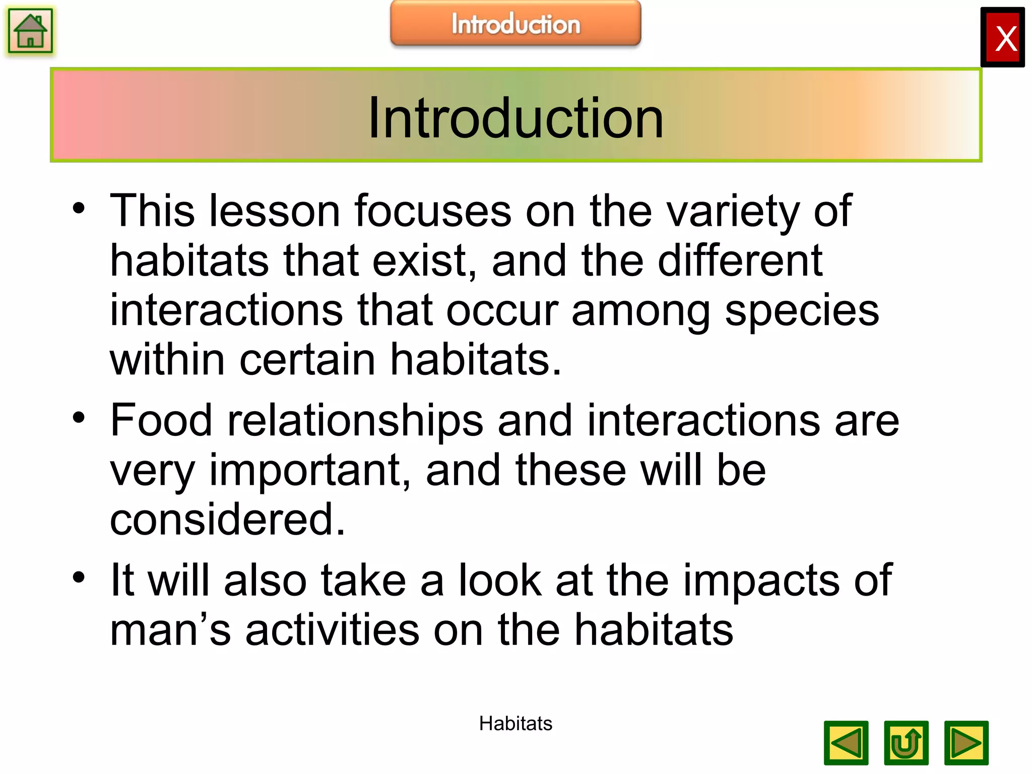X
Introduction
• This lesson focuses on the variety of
habitats that exist, and the different
interactions that occur among species
within certain habitats.
• Food relationships and interactions are
very important, and these will be
considered.
• It will also take a look at the impacts of
man’s activities on the habitats
Habitats
 