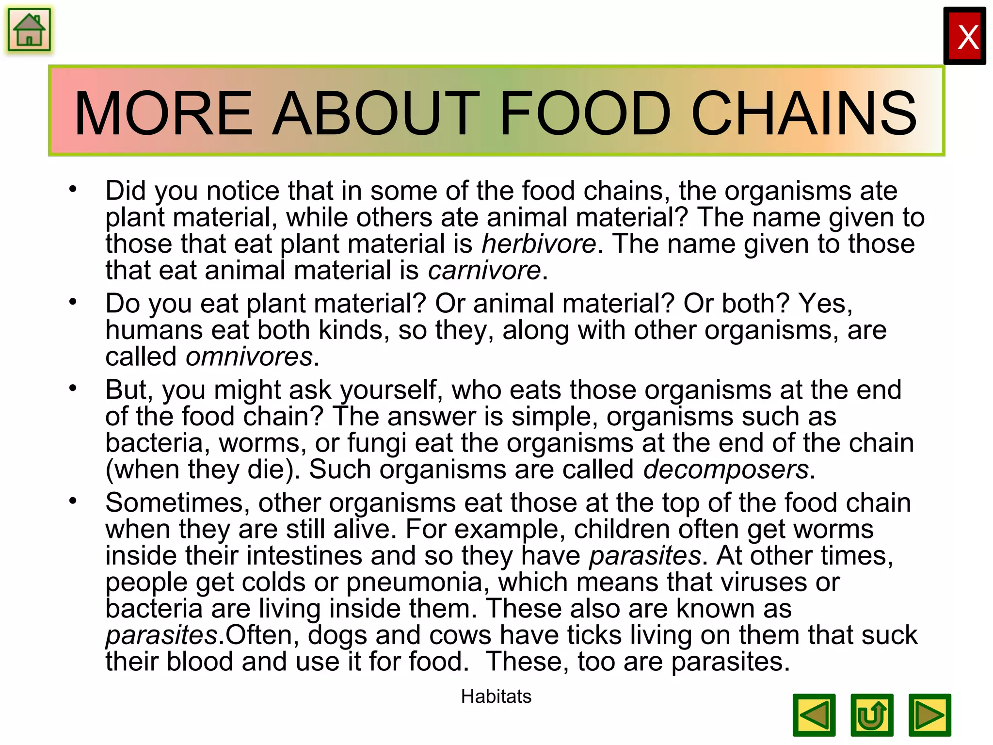 X
MORE ABOUT FOOD CHAINS
• Did you notice that in some of the food chains, the organisms ate
plant material, while others ate animal material? The name given to
those that eat plant material is herbivore. The name given to those
that eat animal material is carnivore.
• Do you eat plant material? Or animal material? Or both? Yes,
humans eat both kinds, so they, along with other organisms, are
called omnivores.
• But, you might ask yourself, who eats those organisms at the end
of the food chain? The answer is simple, organisms such as
bacteria, worms, or fungi eat the organisms at the end of the chain
(when they die). Such organisms are called decomposers.
• Sometimes, other organisms eat those at the top of the food chain
when they are still alive. For example, children often get worms
inside their intestines and so they have parasites. At other times,
people get colds or pneumonia, which means that viruses or
bacteria are living inside them. These also are known as
parasites.Often, dogs and cows have ticks living on them that suck
their blood and use it for food. These, too are parasites.
Habitats
 