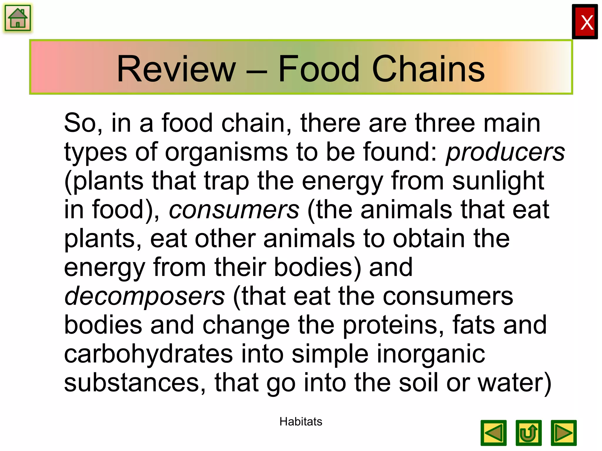 X
Review – Food Chains
So, in a food chain, there are three main
types of organisms to be found: producers
(plants that trap the energy from sunlight
in food), consumers (the animals that eat
plants, eat other animals to obtain the
energy from their bodies) and
decomposers (that eat the consumers
bodies and change the proteins, fats and
carbohydrates into simple inorganic
substances, that go into the soil or water)
Habitats
 